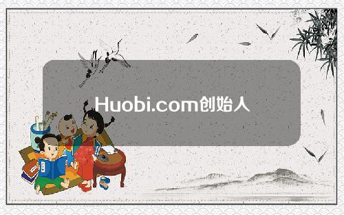 Huobi.com创始人域名(Huobi.com交易平台创始人)